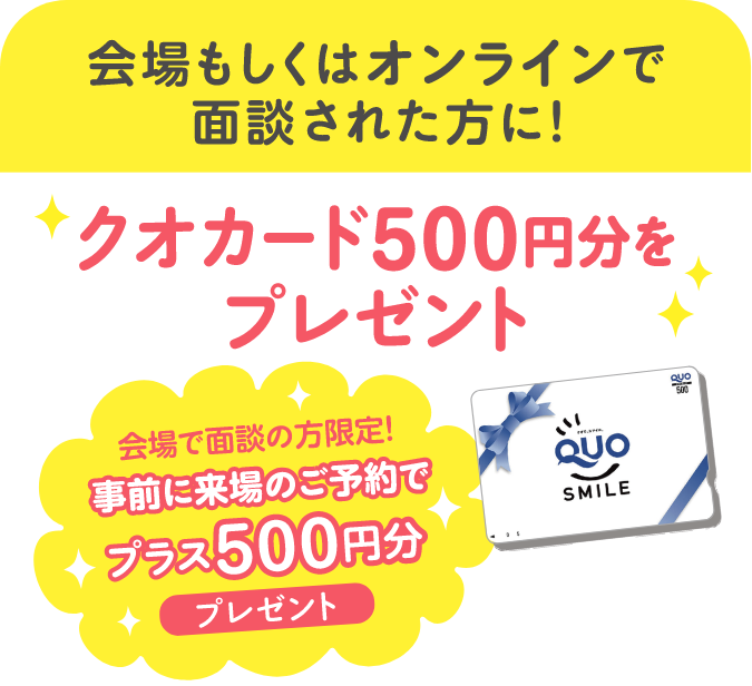 会場もしくはオンラインで面談された方に！QUOカード500円分をプレゼント！会場で面談の方限定！事前に来場のご予約でプラス500円分プレゼント