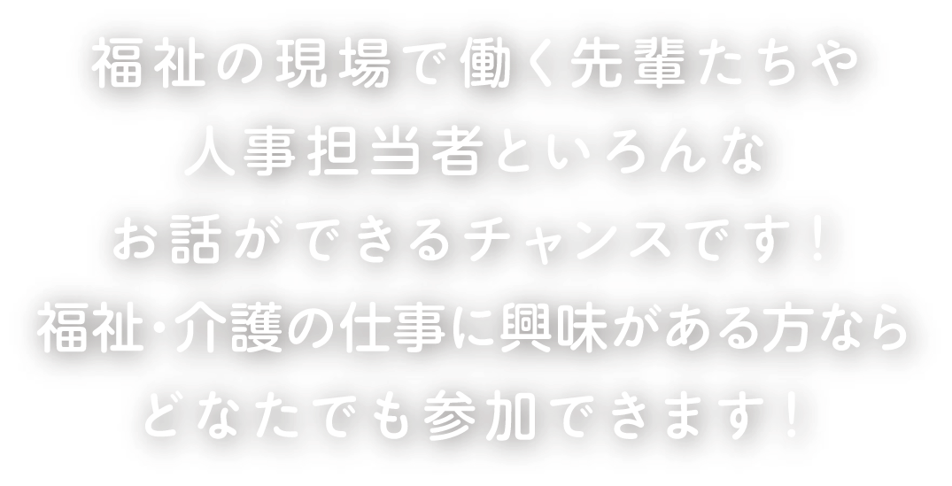 福祉の現場で働く先輩たちや人事担当者といろんなお話ができるチャンスです！福祉・介護の仕事に興味がある方ならどなたでも参加できます！