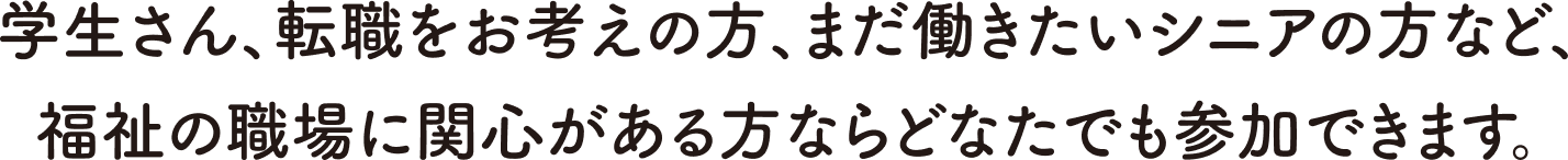 学生さん、転職をお考えの方、まだ働きたいシニアの方など、福祉の職場に関心がある方ならどなたでも参加できます。